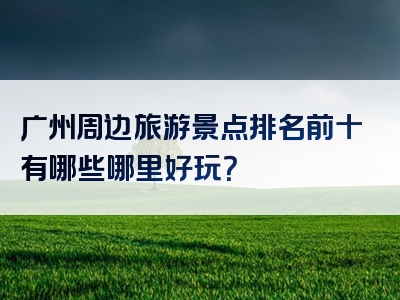 广州周边旅游景点排名前十有哪些哪里好玩？