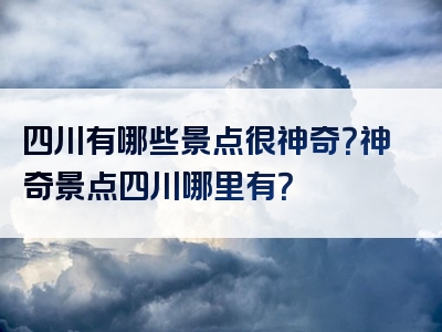 四川有哪些景点很神奇？神奇景点四川哪里有？