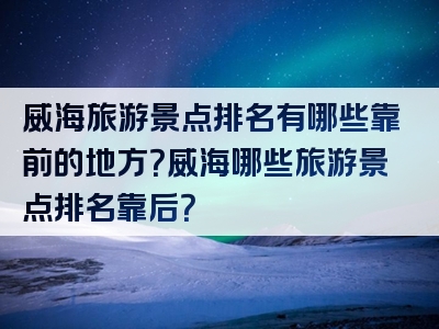 威海旅游景点排名有哪些靠前的地方？威海哪些旅游景点排名靠后？