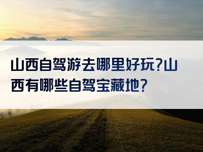 山西自驾游去哪里好玩？山西有哪些自驾宝藏地？