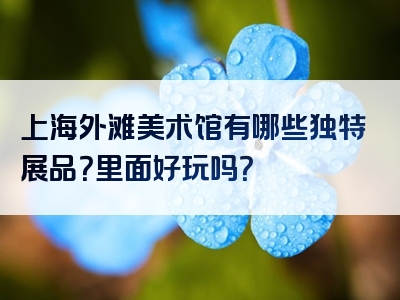 上海外滩美术馆有哪些独特展品？里面好玩吗？