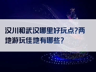 汉川和武汉哪里好玩点？两地游玩佳地有哪些？
