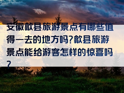安徽歙县旅游景点有哪些值得一去的地方吗？歙县旅游景点能给游客怎样的惊喜吗？