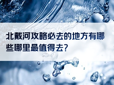 北戴河攻略必去的地方有哪些哪里最值得去？