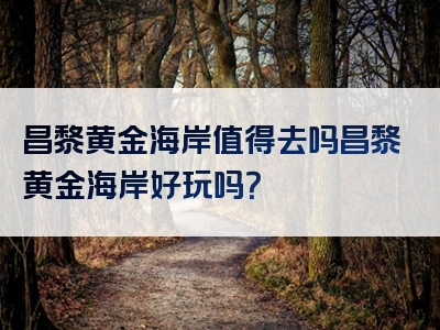 昌黎黄金海岸值得去吗昌黎黄金海岸好玩吗？