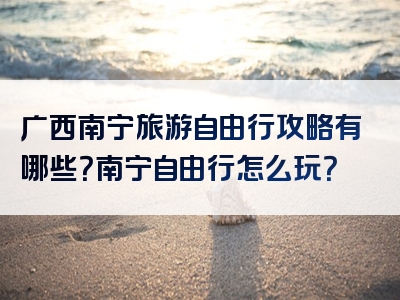 广西南宁旅游自由行攻略有哪些？南宁自由行怎么玩？