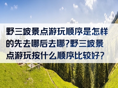野三坡景点游玩顺序是怎样的先去哪后去哪？野三坡景点游玩按什么顺序比较好？