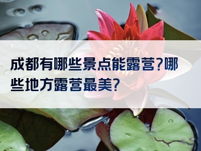 成都有哪些景点能露营？哪些地方露营最美？