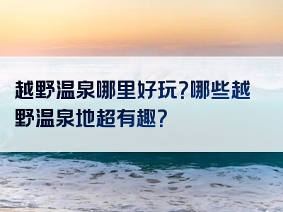 越野温泉哪里好玩？哪些越野温泉地超有趣？