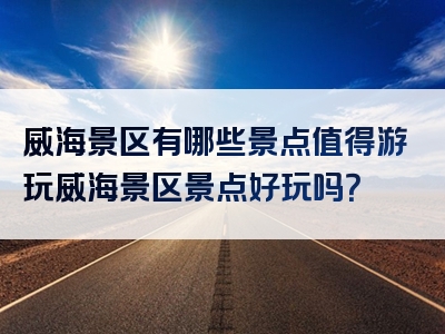 威海景区有哪些景点值得游玩威海景区景点好玩吗？