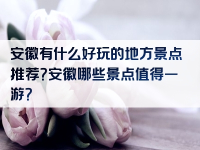 安徽有什么好玩的地方景点推荐？安徽哪些景点值得一游？