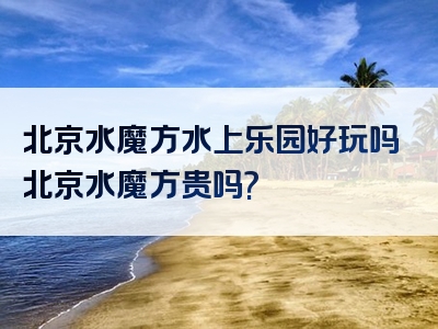 北京水魔方水上乐园好玩吗北京水魔方贵吗?