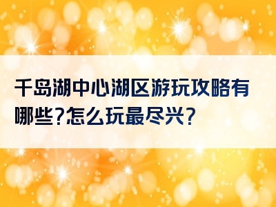 千岛湖中心湖区游玩攻略有哪些？怎么玩最尽兴？