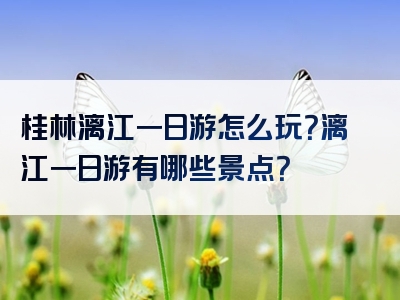 桂林漓江一日游怎么玩？漓江一日游有哪些景点？
