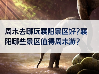 周末去哪玩襄阳景区好？襄阳哪些景区值得周末游？