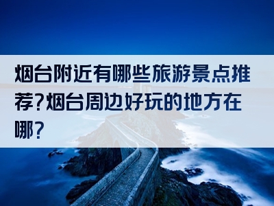 烟台附近有哪些旅游景点推荐？烟台周边好玩的地方在哪？