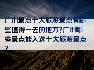 广州景点十大旅游景点有哪些值得一去的地方？广州哪些景点能入选十大旅游景点？