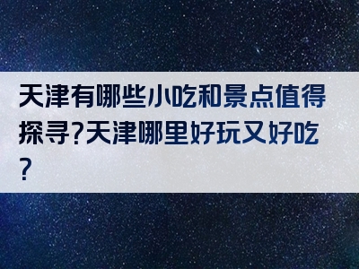 天津有哪些小吃和景点值得探寻？天津哪里好玩又好吃？
