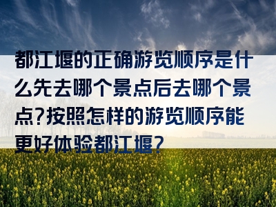 都江堰的正确游览顺序是什么先去哪个景点后去哪个景点？按照怎样的游览顺序能更好体验都江堰？