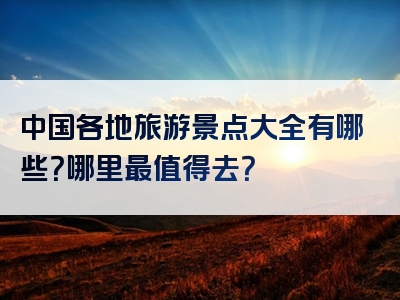 中国各地旅游景点大全有哪些？哪里最值得去？