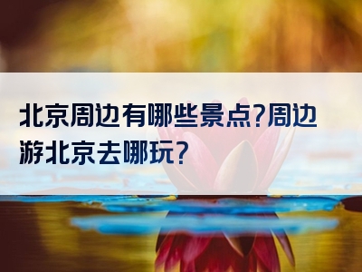 北京周边有哪些景点？周边游北京去哪玩？