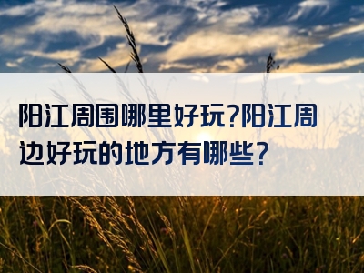 阳江周围哪里好玩？阳江周边好玩的地方有哪些？