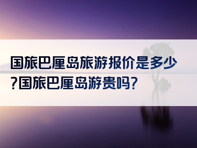 国旅巴厘岛旅游报价是多少？国旅巴厘岛游贵吗？