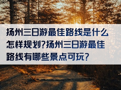 扬州三日游最佳路线是什么怎样规划？扬州三日游最佳路线有哪些景点可玩？