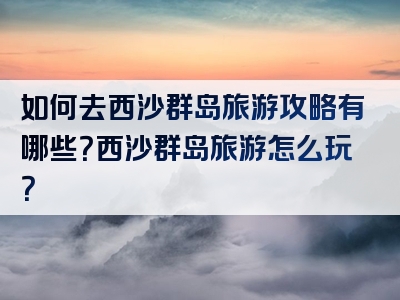 如何去西沙群岛旅游攻略有哪些？西沙群岛旅游怎么玩？