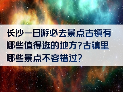 长沙一日游必去景点古镇有哪些值得逛的地方？古镇里哪些景点不容错过？