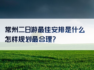 常州二日游最佳安排是什么怎样规划最合理？