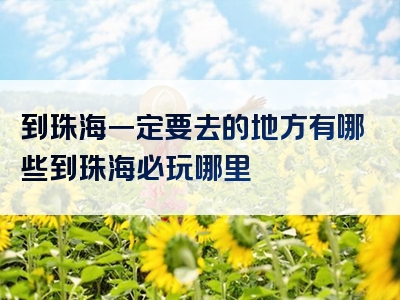 到珠海一定要去的地方有哪些到珠海必玩哪里