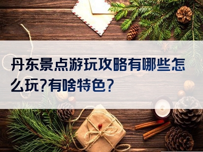 丹东景点游玩攻略有哪些怎么玩？有啥特色？