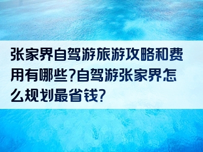 张家界自驾游旅游攻略和费用有哪些？自驾游张家界怎么规划最省钱？