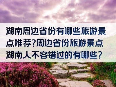 湖南周边省份有哪些旅游景点推荐？周边省份旅游景点湖南人不容错过的有哪些？