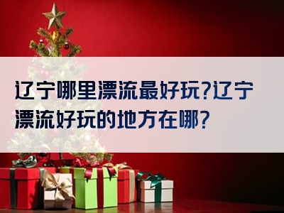 辽宁哪里漂流最好玩？辽宁漂流好玩的地方在哪？