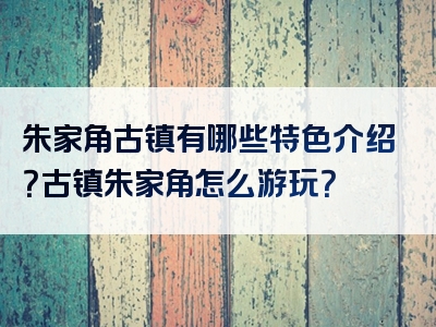 朱家角古镇有哪些特色介绍？古镇朱家角怎么游玩？