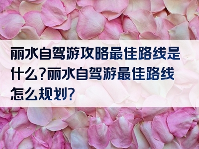 丽水自驾游攻略最佳路线是什么？丽水自驾游最佳路线怎么规划？