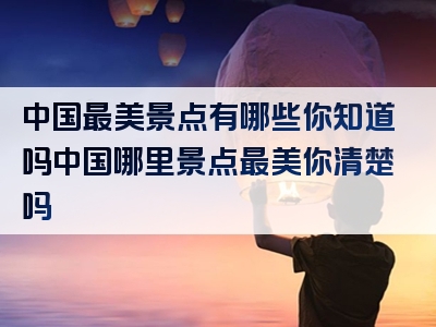 中国最美景点有哪些你知道吗中国哪里景点最美你清楚吗