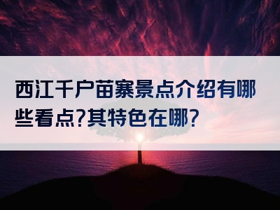 西江千户苗寨景点介绍有哪些看点？其特色在哪？