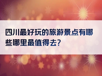 四川最好玩的旅游景点有哪些哪里最值得去？