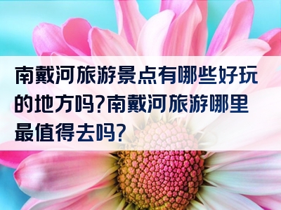 南戴河旅游景点有哪些好玩的地方吗？南戴河旅游哪里最值得去吗？