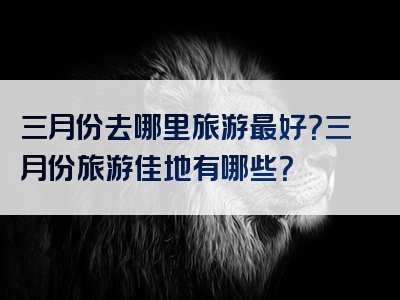 三月份去哪里旅游最好？三月份旅游佳地有哪些？
