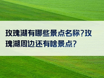 玫瑰湖有哪些景点名称？玫瑰湖周边还有啥景点？