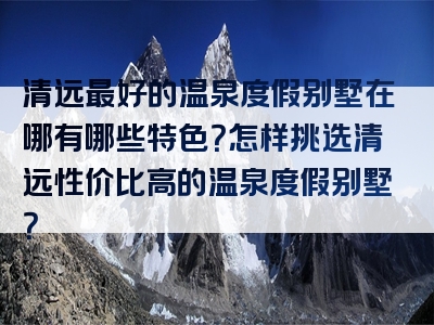 清远最好的温泉度假别墅在哪有哪些特色？怎样挑选清远性价比高的温泉度假别墅？