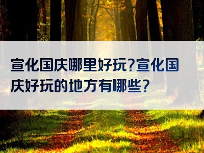 宣化国庆哪里好玩？宣化国庆好玩的地方有哪些？