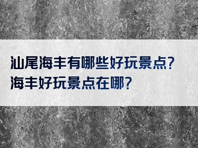 汕尾海丰有哪些好玩景点？海丰好玩景点在哪？