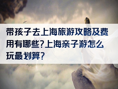 带孩子去上海旅游攻略及费用有哪些？上海亲子游怎么玩最划算？