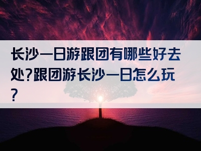 长沙一日游跟团有哪些好去处？跟团游长沙一日怎么玩？