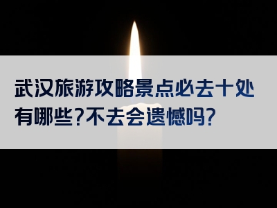 武汉旅游攻略景点必去十处有哪些？不去会遗憾吗？